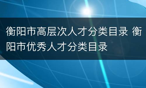 衡阳市高层次人才分类目录 衡阳市优秀人才分类目录