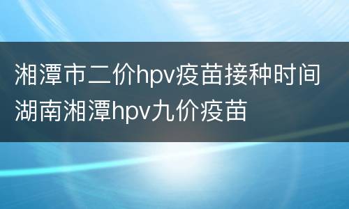 湘潭市二价hpv疫苗接种时间 湖南湘潭hpv九价疫苗