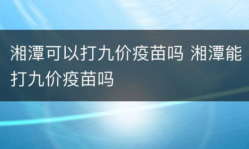 湘潭可以打九价疫苗吗 湘潭能打九价疫苗吗