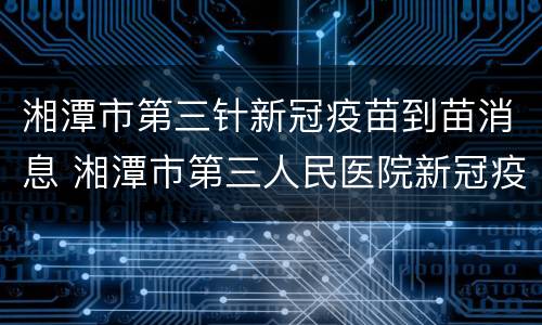 湘潭市第三针新冠疫苗到苗消息 湘潭市第三人民医院新冠疫苗