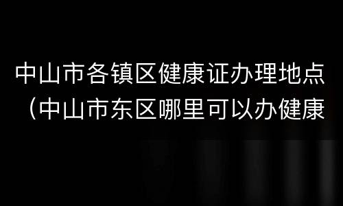 中山市各镇区健康证办理地点（中山市东区哪里可以办健康证）