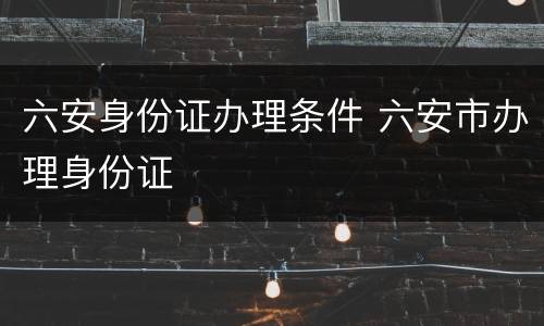 六安身份证办理条件 六安市办理身份证