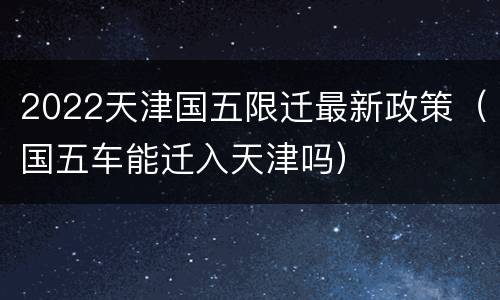 2022天津国五限迁最新政策（国五车能迁入天津吗）