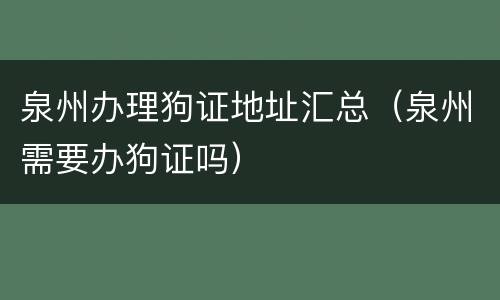 泉州办理狗证地址汇总（泉州需要办狗证吗）