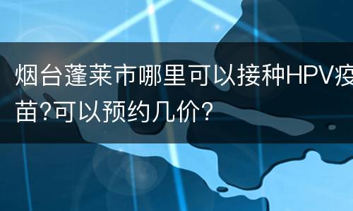 烟台蓬莱市哪里可以接种HPV疫苗?可以预约几价?
