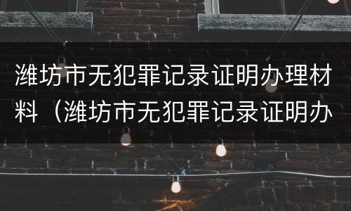 潍坊市无犯罪记录证明办理材料（潍坊市无犯罪记录证明办理材料有哪些）