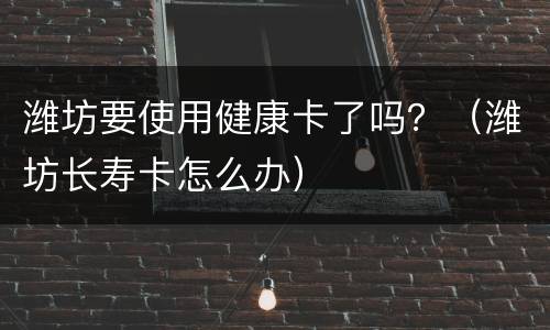 潍坊要使用健康卡了吗？（潍坊长寿卡怎么办）
