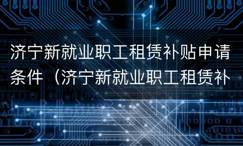 济宁新就业职工租赁补贴申请条件（济宁新就业职工租赁补贴申请条件有哪些）