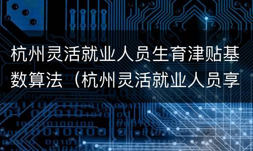 杭州灵活就业人员生育津贴基数算法（杭州灵活就业人员享受生育津贴吗）