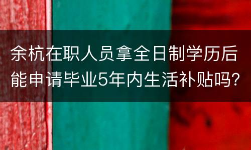 余杭在职人员拿全日制学历后能申请毕业5年内生活补贴吗？