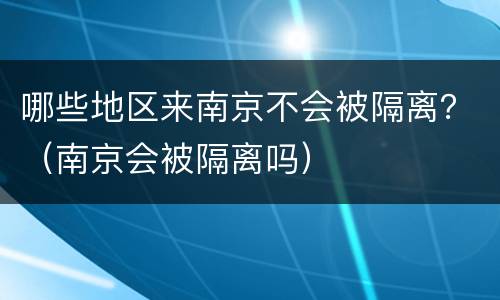 哪些地区来南京不会被隔离？（南京会被隔离吗）