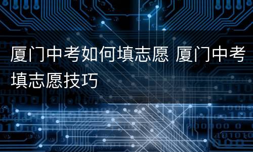 厦门中考如何填志愿 厦门中考填志愿技巧