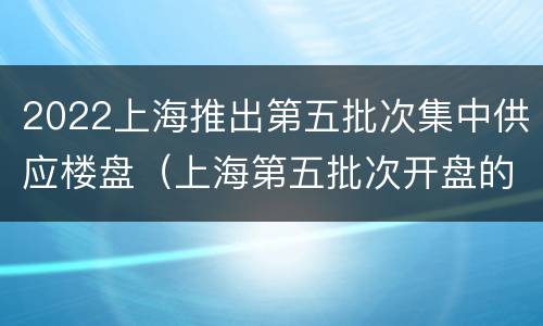 2022上海推出第五批次集中供应楼盘（上海第五批次开盘的新盘）