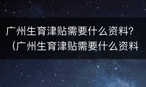 广州生育津贴需要什么资料？（广州生育津贴需要什么资料和材料）