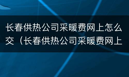 长春供热公司采暖费网上怎么交（长春供热公司采暖费网上怎么交费）