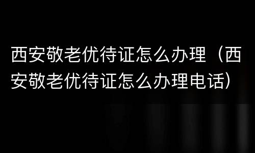 西安敬老优待证怎么办理（西安敬老优待证怎么办理电话）
