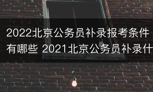 2022北京公务员补录报考条件有哪些 2021北京公务员补录什么时间公布