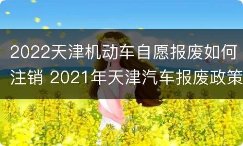 2022天津机动车自愿报废如何注销 2021年天津汽车报废政策