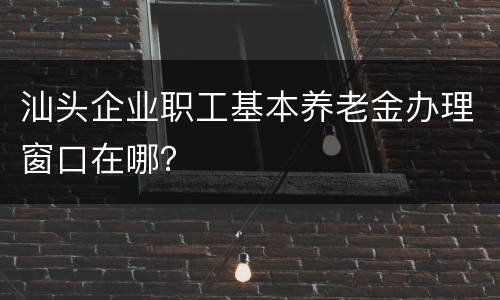 汕头企业职工基本养老金办理窗口在哪？