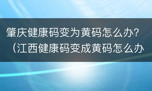 肇庆健康码变为黄码怎么办？（江西健康码变成黄码怎么办）