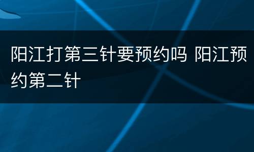 阳江打第三针要预约吗 阳江预约第二针