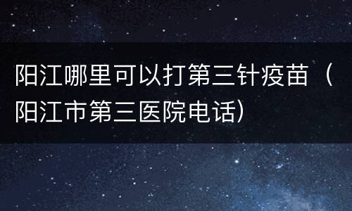 阳江哪里可以打第三针疫苗（阳江市第三医院电话）