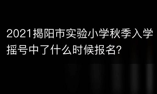 2021揭阳市实验小学秋季入学摇号中了什么时候报名？