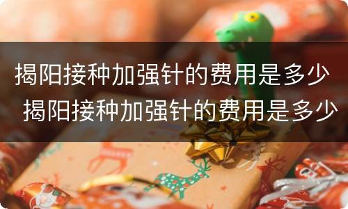 揭阳接种加强针的费用是多少 揭阳接种加强针的费用是多少钱