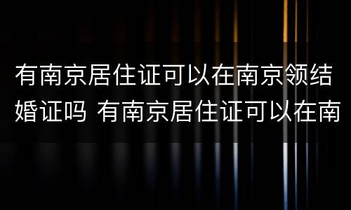 有南京居住证可以在南京领结婚证吗 有南京居住证可以在南京领结婚证吗要多少钱