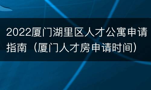2022厦门湖里区人才公寓申请指南（厦门人才房申请时间）
