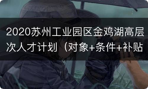 2020苏州工业园区金鸡湖高层次人才计划（对象+条件+补贴+材料）