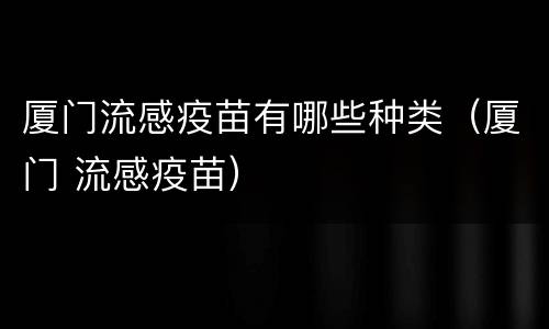 厦门流感疫苗有哪些种类（厦门 流感疫苗）
