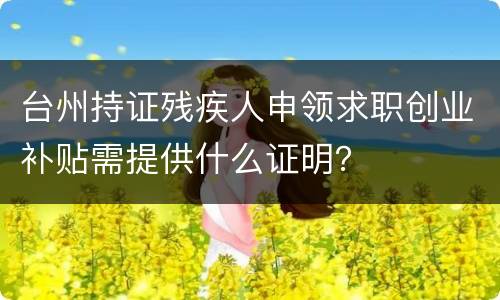 台州持证残疾人申领求职创业补贴需提供什么证明？