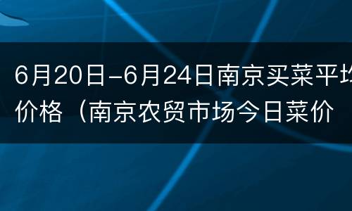 6月20日-6月24日南京买菜平均价格（南京农贸市场今日菜价）
