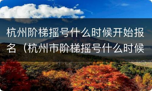 杭州阶梯摇号什么时候开始报名（杭州市阶梯摇号什么时候进行）