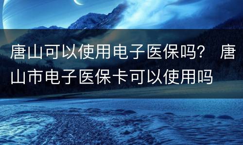 唐山可以使用电子医保吗？ 唐山市电子医保卡可以使用吗