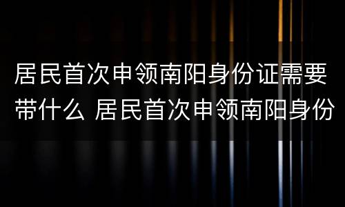居民首次申领南阳身份证需要带什么 居民首次申领南阳身份证需要带什么证件