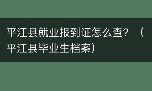 平江县就业报到证怎么查？（平江县毕业生档案）