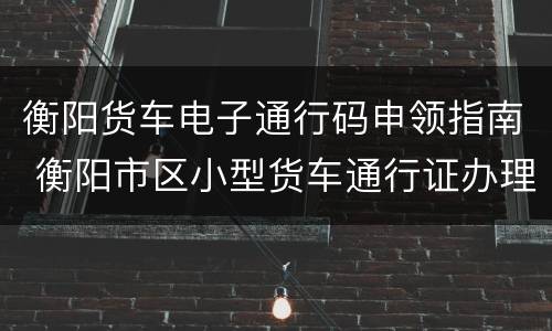 衡阳货车电子通行码申领指南 衡阳市区小型货车通行证办理