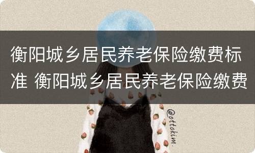 衡阳城乡居民养老保险缴费标准 衡阳城乡居民养老保险缴费标准是多少