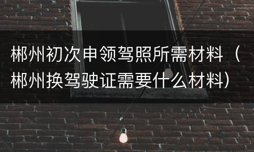 郴州初次申领驾照所需材料（郴州换驾驶证需要什么材料）