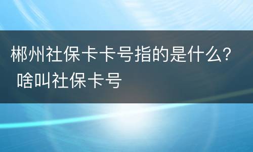 郴州社保卡卡号指的是什么？ 啥叫社保卡号