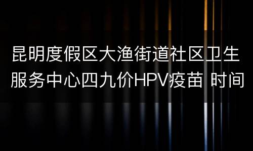 昆明度假区大渔街道社区卫生服务中心四九价HPV疫苗 时间+平台