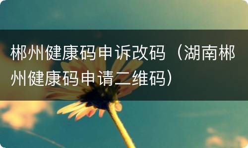 郴州健康码申诉改码（湖南郴州健康码申请二维码）