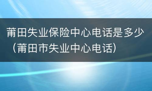 莆田失业保险中心电话是多少（莆田市失业中心电话）