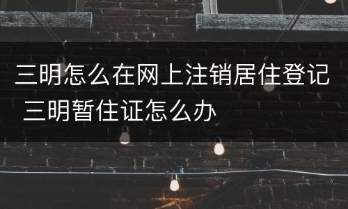 三明怎么在网上注销居住登记 三明暂住证怎么办