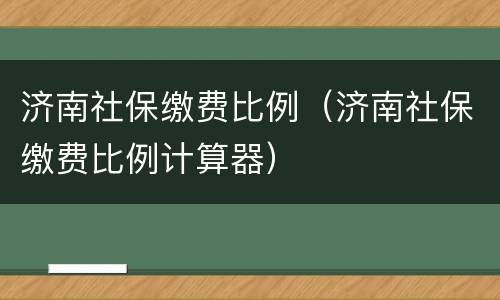 济南社保缴费比例（济南社保缴费比例计算器）