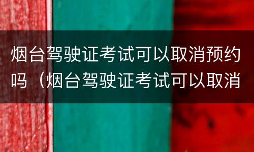 烟台驾驶证考试可以取消预约吗（烟台驾驶证考试可以取消预约吗多少钱）