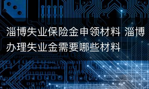 淄博失业保险金申领材料 淄博办理失业金需要哪些材料