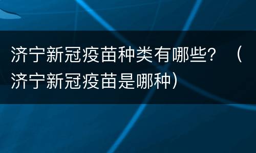 济宁新冠疫苗种类有哪些？（济宁新冠疫苗是哪种）